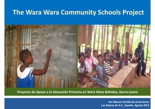 The Wara Wara Community Schools Project




 Proyecto de Apoyo a la Educación Primaria en Wara Wara Bafodea, Sierra Leona

                                                           Por Marcos Portillo de Armenteras
                                                     Las Palmas de G.C., España. Agosto 2012
 