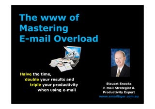 The www of 
Mastering 
E-mail Overload 
Halve the time, 
double your results and 
triple your productivity 
when using e-mail 
Steuart Snooks 
E-mail Strategist & 
Productivity Expert 
www.emailtiger.com.au 
 