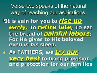 Verse two speaks of the natural
way of reaching our aspirations.
3It is vain for you to rise up
early, To retire late, To eat
the bread of painful labors;
For He gives to His beloved
even in his sleep.
 As FATHERS, we try our
very best to bring provision
and protection for our families
 