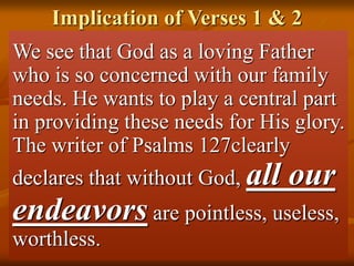 Implication of Verses 1 & 2
We see that God as a loving Father
who is so concerned with our family
needs. He wants to play a central part
in providing these needs for His glory.
The writer of Psalms 127clearly
declares that without God, all our
endeavors are pointless, useless,
worthless.
 