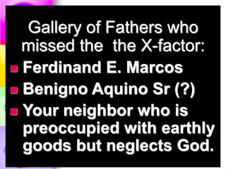 Gallery of Fathers who
missed the the X-factor:
 Ferdinand E. Marcos
 Benigno Aquino Sr (?)
 Your neighbor who is
preoccupied with earthly
goods but neglects God.
 
