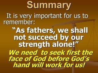 Summary
It is very important for us to
remember:
“As fathers, we shall
not succeed by our
strength alone!”
We need to seek first the
face of God before God’s
hand will work for us!
 