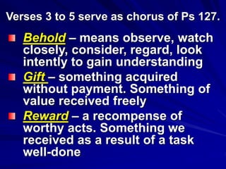 Verses 3 to 5 serve as chorus of Ps 127.
Behold – means observe, watch
closely, consider, regard, look
intently to gain understanding
Gift – something acquired
without payment. Something of
value received freely
Reward – a recompense of
worthy acts. Something we
received as a result of a task
well-done
 