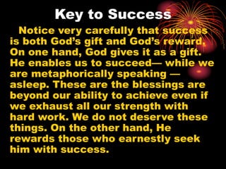 Key to Success
Notice very carefully that success
is both God’s gift and God’s reward.
On one hand, God gives it as a gift.
He enables us to succeed— while we
are metaphorically speaking —
asleep. These are the blessings are
beyond our ability to achieve even if
we exhaust all our strength with
hard work. We do not deserve these
things. On the other hand, He
rewards those who earnestly seek
him with success.
 