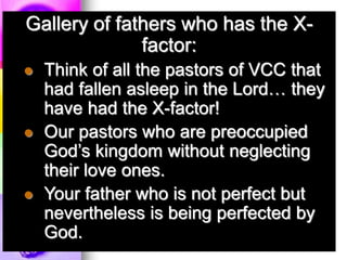 Gallery of fathers who has the X-
factor:
 Think of all the pastors of VCC that
had fallen asleep in the Lord… they
have had the X-factor!
 Our pastors who are preoccupied
God’s kingdom without neglecting
their love ones.
 Your father who is not perfect but
nevertheless is being perfected by
God.
 