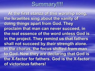 Summary!!!!
At the first stanza of this worship song,
the Israelites sing about the vanity of
doing things apart from God. They
proclaim that man can never succeed, in
the real essence of the word unless God is
in the project. They remind us that fathers
shall not succeed by their strength alone.
In the chorus, the focus shifted from man
to God. Now they are declaring that God is
the X-factor for fathers. God is the X-factor
of victorious fathers!
 