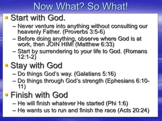 Now What? So What!
 Start with God.
– Never venture into anything without consulting our
heavenly Father. (Proverbs 3:5-6)
– Before doing anything, observe where God is at
work, then JOIN HIM! (Matthew 6:33)
– Start by surrendering to your life to God. (Romans
12:1-2)
 Stay with God
– Do things God’s way. (Galatians 5:16)
– Do things through God’s strength (Ephesians 6:10-
11)
 Finish with God
– He will finish whatever He started (Phi 1:6)
– He wants us to run and finish the race (Acts 20:24)
 