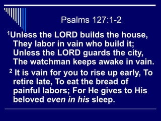 Psalms 127:1-2
1Unless the LORD builds the house,
They labor in vain who build it;
Unless the LORD guards the city,
The watchman keeps awake in vain.
2 It is vain for you to rise up early, To
retire late, To eat the bread of
painful labors; For He gives to His
beloved even in his sleep.
 