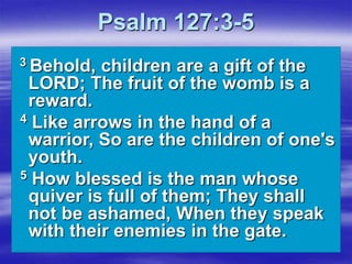 Psalm 127:3-5
3 Behold, children are a gift of the
LORD; The fruit of the womb is a
reward.
4 Like arrows in the hand of a
warrior, So are the children of one's
youth.
5 How blessed is the man whose
quiver is full of them; They shall
not be ashamed, When they speak
with their enemies in the gate.
 
