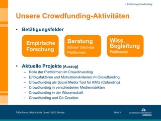 1. Einführung Crowdfunding

Unsere Crowdfunding-Aktivitäten
•  Betätigungsfelder

Empirische
Forschung

Beratung
Starter/ Start-ups
Plattformen

Wiss.
Begleitung
Plattformen

•  Aktuelle Projekte [Auszug]
– 
– 
– 
– 
– 
– 

Rolle der Plattformen im Crowdinvesting
Erfolgsfaktoren und Motivationskriterien im Crowdfunding
Crowdfunding als Social Media Tool für KMU (Cofunding)
Crowdfunding in verschiedenen Medienmärkten
Crowdfunding in der Wissenschaft
Crowdfunding und Co-Creation

ThEx-Forum | Wie tickt die Crowd? | © D. Brüntje

Seite 3

 