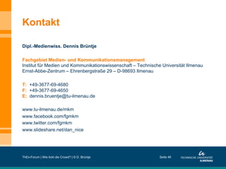 Kontakt
Dipl.-Medienwiss. Dennis Brüntje
Fachgebiet Medien- und Kommunikationsmanagement
Institut für Medien und Kommunikationswissenschaft – Technische Universität Ilmenau
Ernst-Abbe-Zentrum – Ehrenbergstraße 29 – D-98693 Ilmenau
T: +49-3677-69-4680
F: +49-3677-69-4650
E: dennis.bruentje@tu-ilmenau.de
www.tu-ilmenau.de/mkm
www.facebook.com/fgmkm
www.twitter.com/fgmkm
www.slideshare.net/dan_nice

ThEx-Forum | Wie tickt die Crowd? | © D. Brüntje

Seite 46

 