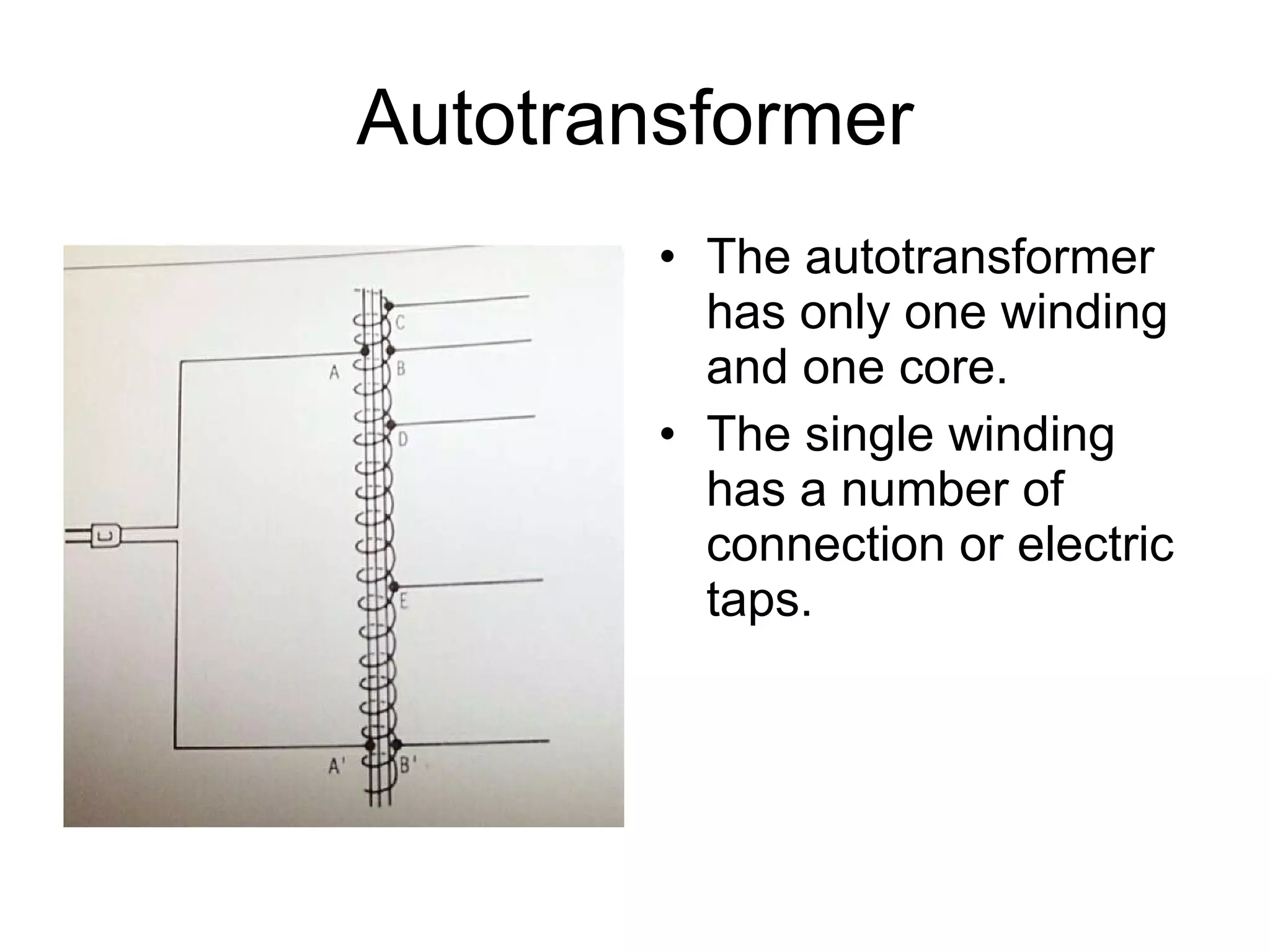 Autotransformer The autotransformer has only one winding and one core.  The single winding has a number of connection or electric taps. 
