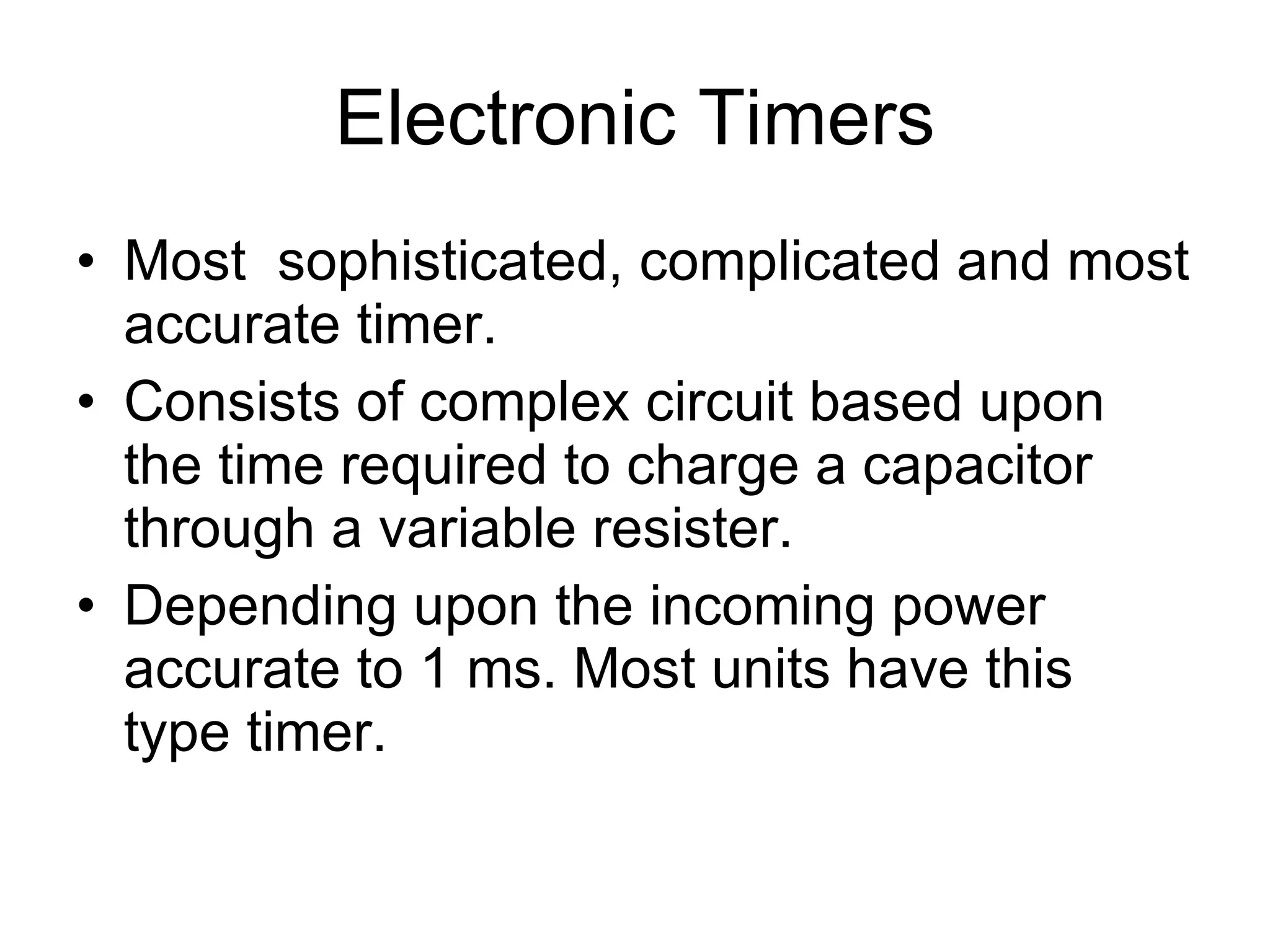 Electronic Timers Most  sophisticated, complicated and most accurate timer. Consists of complex circuit based upon the time required to charge a capacitor through a variable resister. Depending upon the incoming power accurate to 1 ms. Most units have this type timer.  