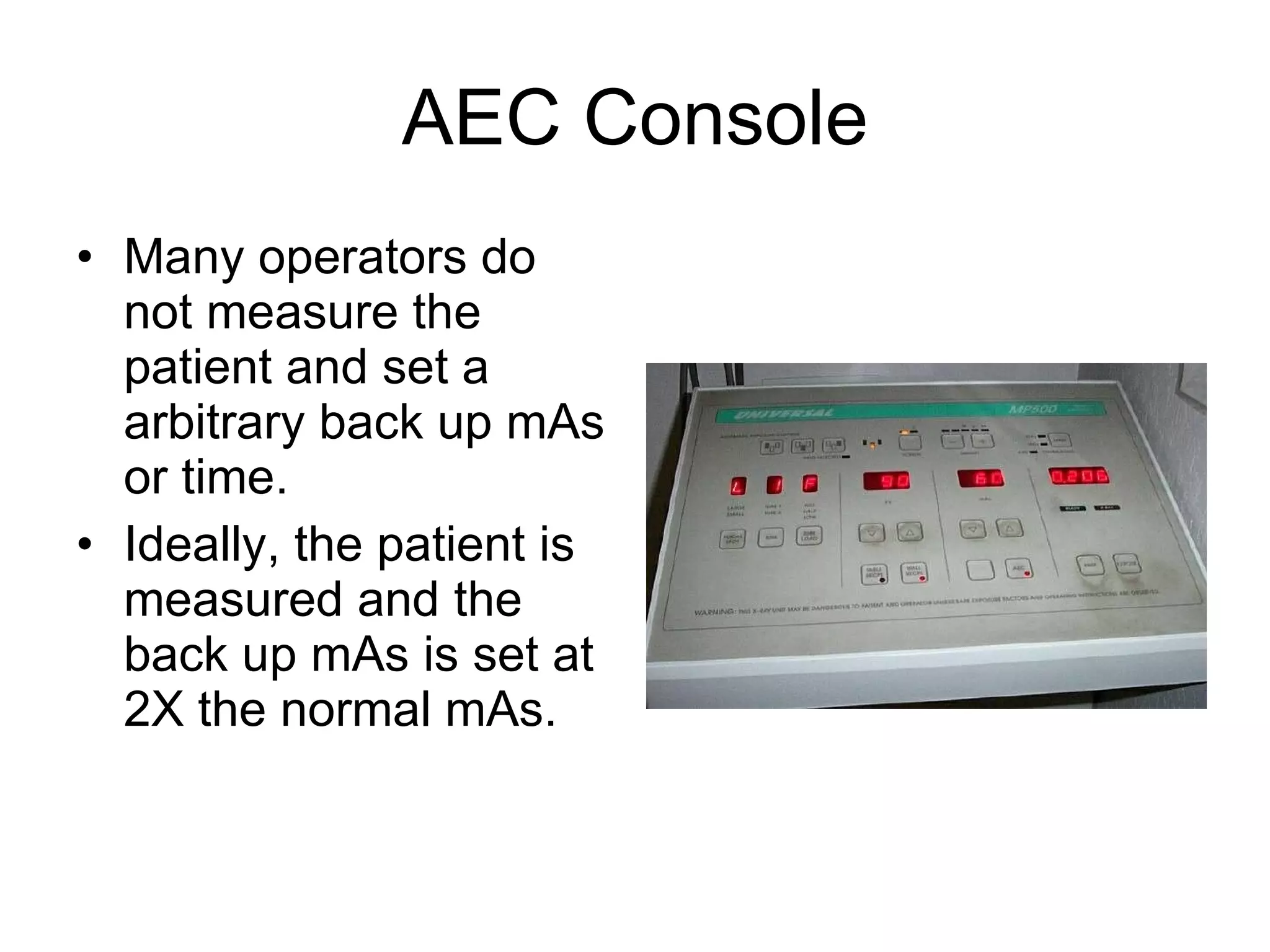 AEC Console Many operators do not measure the patient and set a arbitrary back up mAs or time. Ideally, the patient is measured and the back up mAs is set at 2X the normal mAs. 