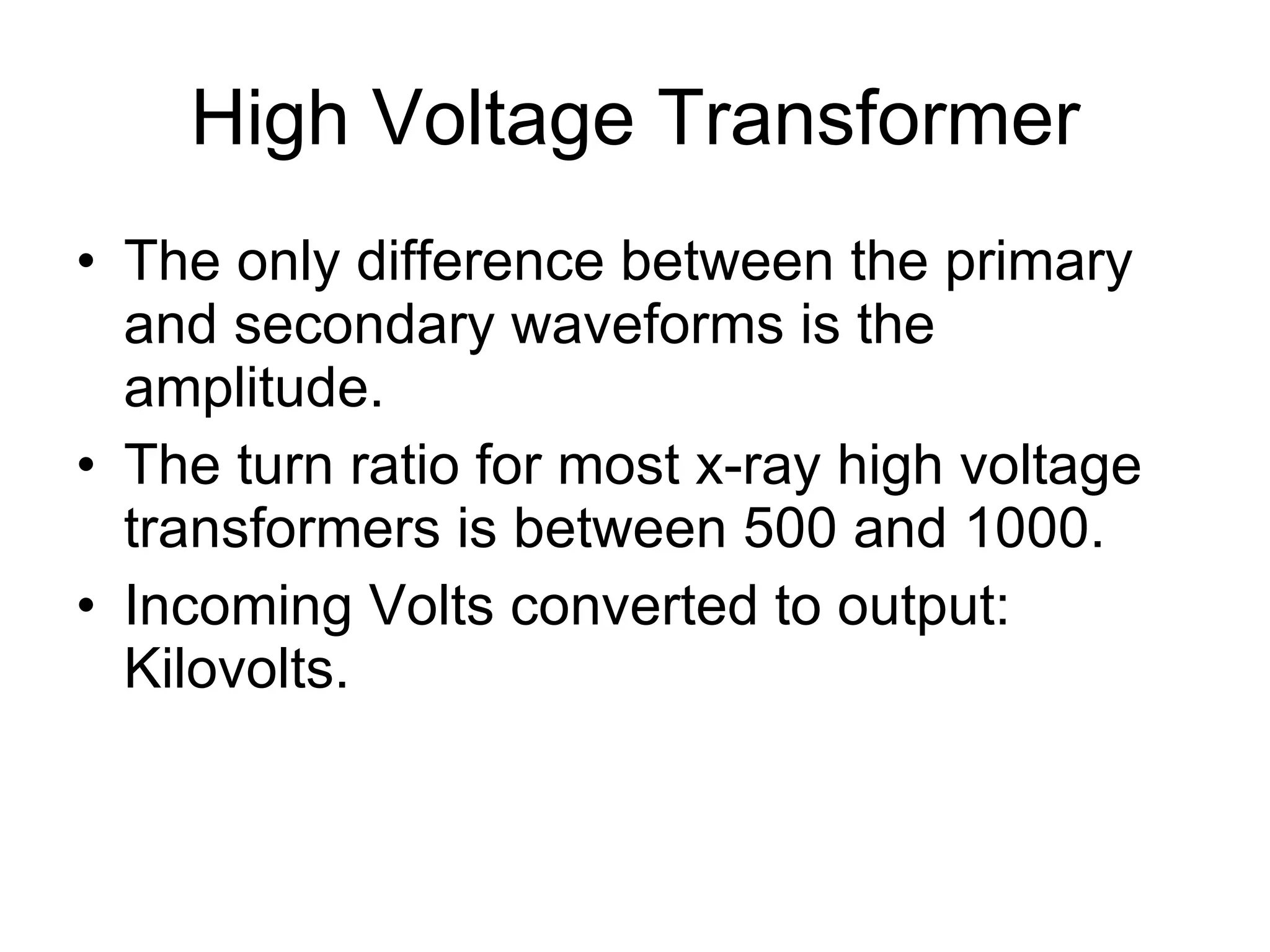 High Voltage Transformer The only difference between the primary and secondary waveforms is the amplitude. The turn ratio for most x-ray high voltage transformers is between 500 and 1000. Incoming Volts converted to output: Kilovolts. 