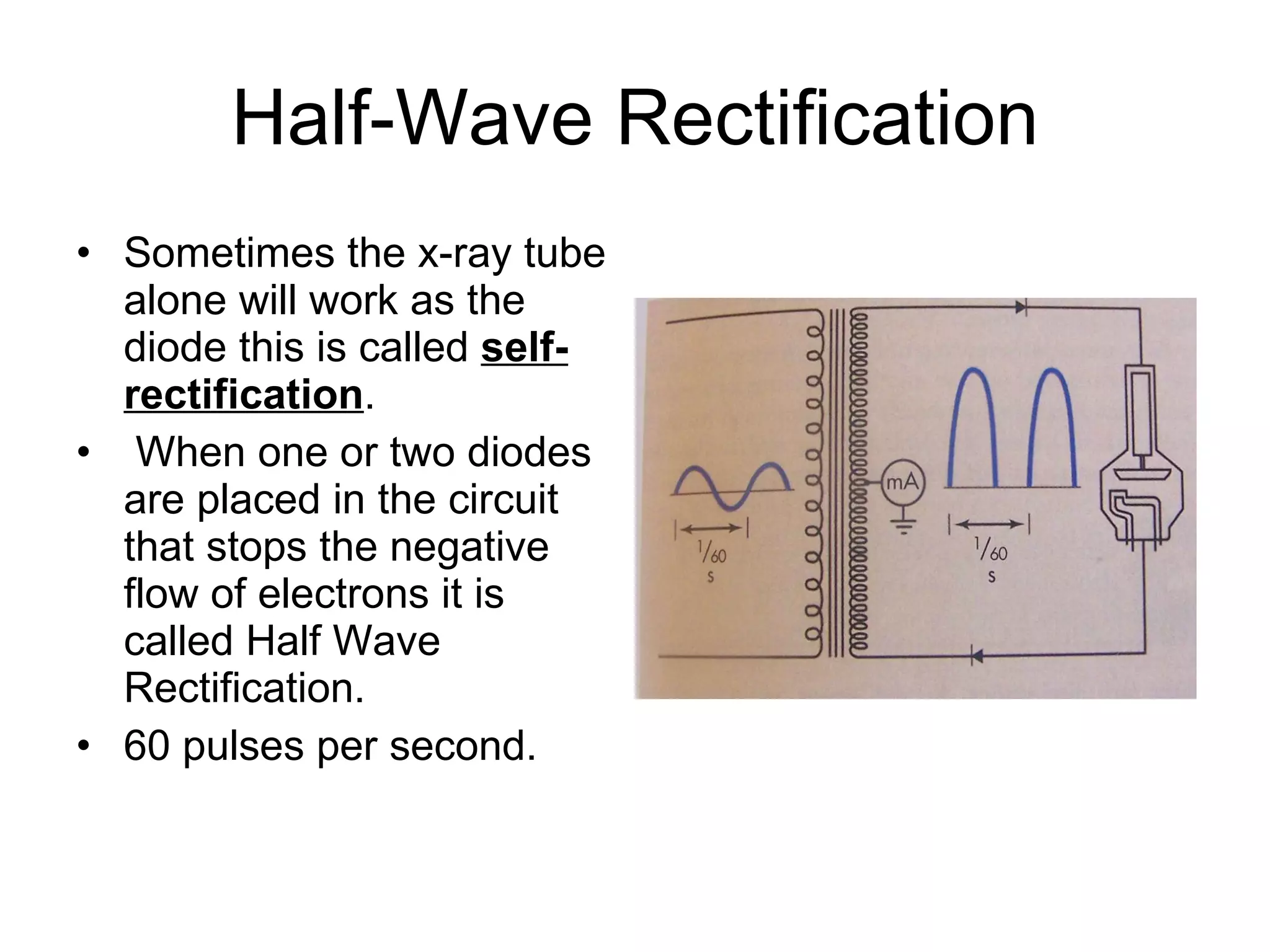 Half-Wave Rectification Sometimes the x-ray tube alone will work as the diode this is called  self-rectification . When one or two diodes are placed in the circuit that stops the negative flow of electrons it is called Half Wave Rectification. 60 pulses per second. 