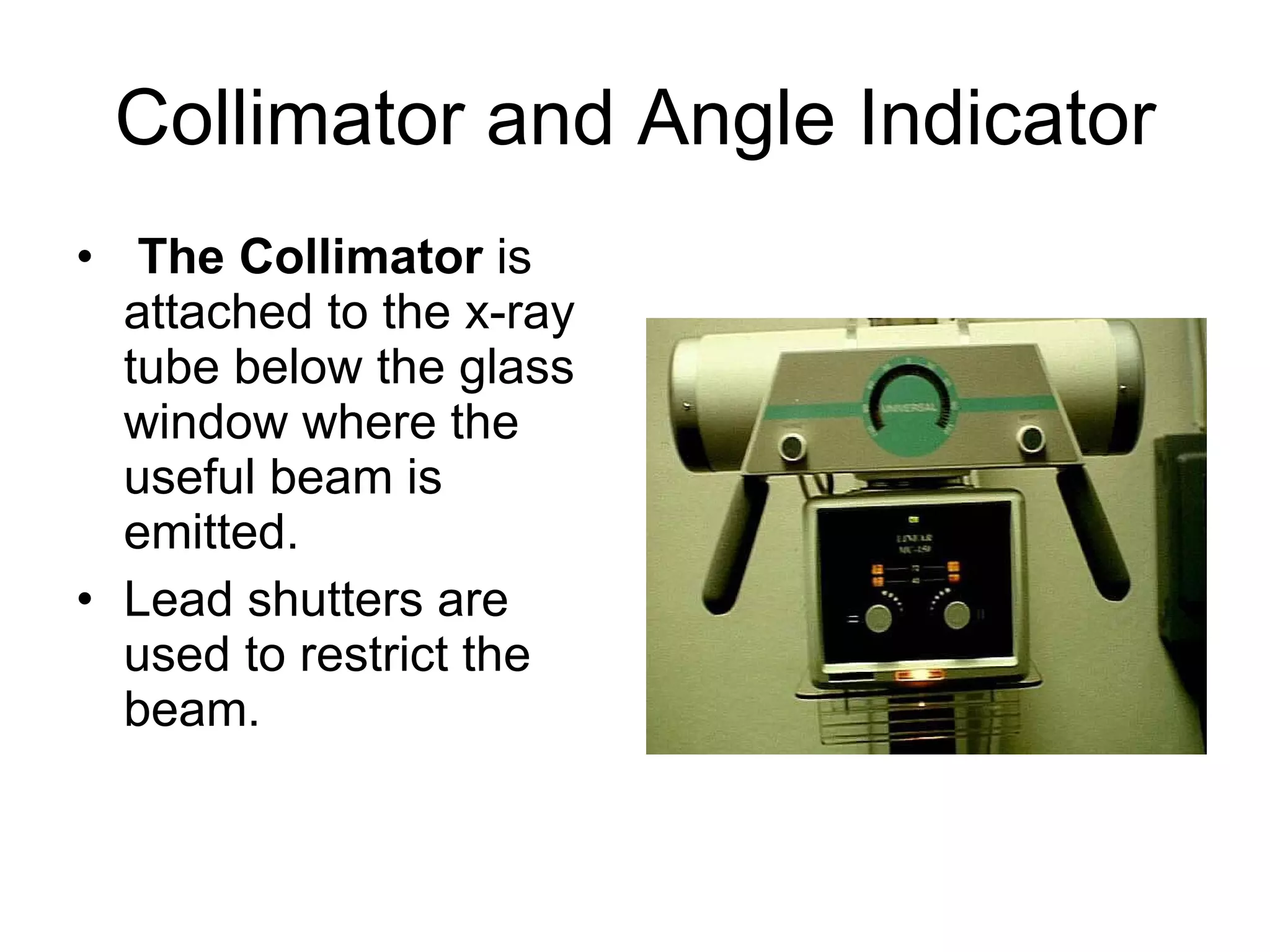 Collimator and Angle Indicator The Collimator  is attached to the x-ray tube below the glass window where the useful beam is emitted. Lead shutters are used to restrict the beam. 