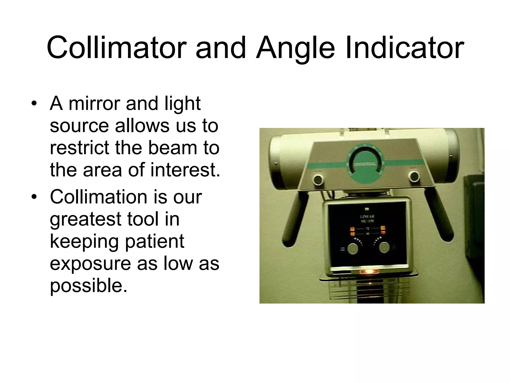 Collimator and Angle Indicator A mirror and light source allows us to restrict the beam to the area of interest. Collimation is our greatest tool in keeping patient exposure as low as possible. 