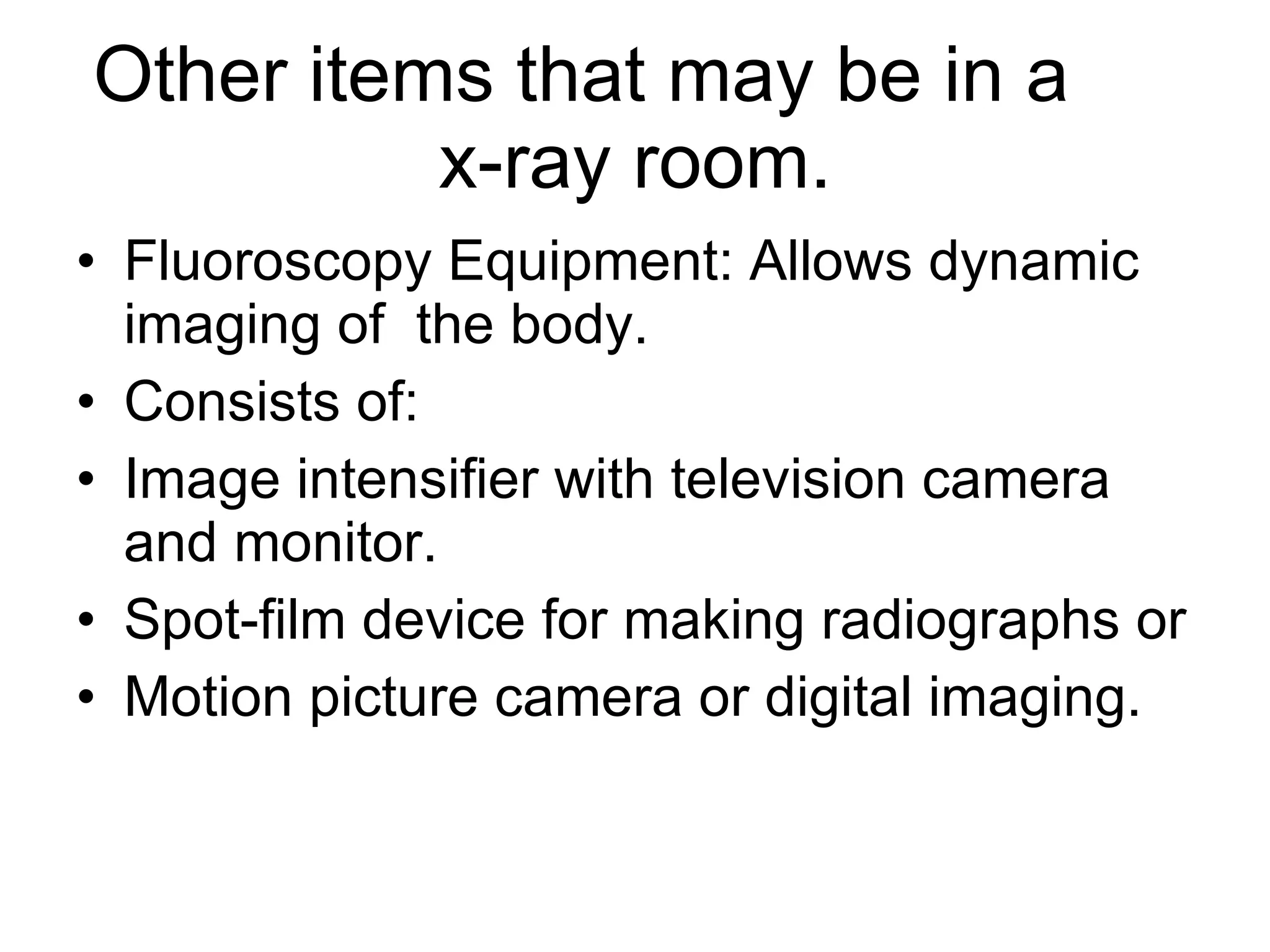 Other items that may be in a  x-ray room. Fluoroscopy Equipment: Allows dynamic imaging of  the body. Consists of: Image intensifier with television camera and monitor. Spot-film device for making radiographs or Motion picture camera or digital imaging. 