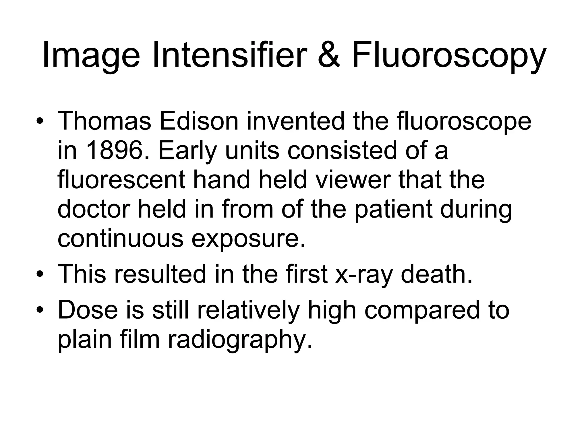 Image Intensifier & Fluoroscopy Thomas Edison invented the fluoroscope in 1896. Early units consisted of a fluorescent hand held viewer that the doctor held in from of the patient during continuous exposure. This resulted in the first x-ray death. Dose is still relatively high compared to plain film radiography. 
