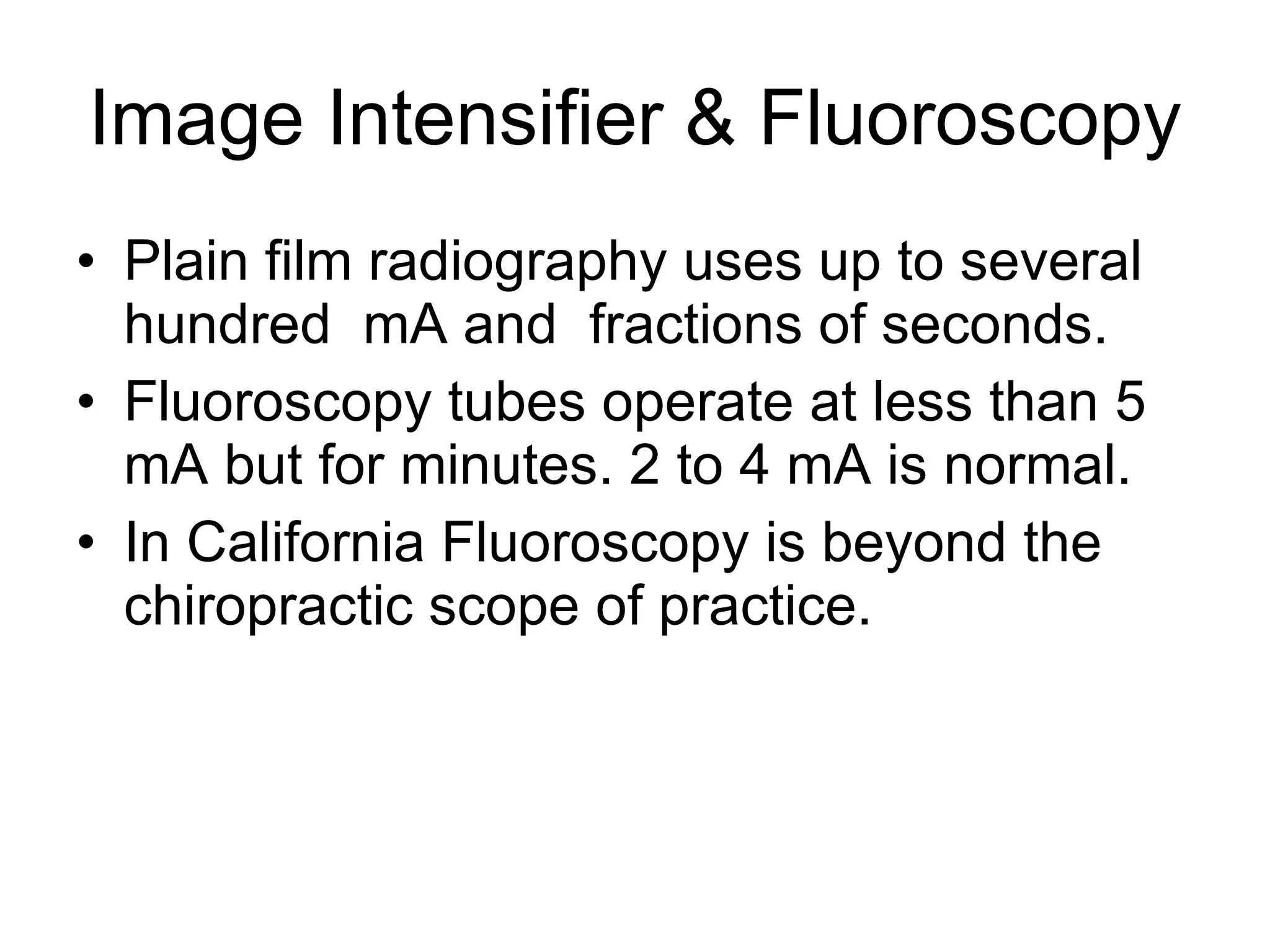 Image Intensifier & Fluoroscopy Plain film radiography uses up to several hundred  mA and  fractions of seconds. Fluoroscopy tubes operate at less than 5 mA but for minutes. 2 to 4 mA is normal. In California Fluoroscopy is beyond the chiropractic scope of practice.  