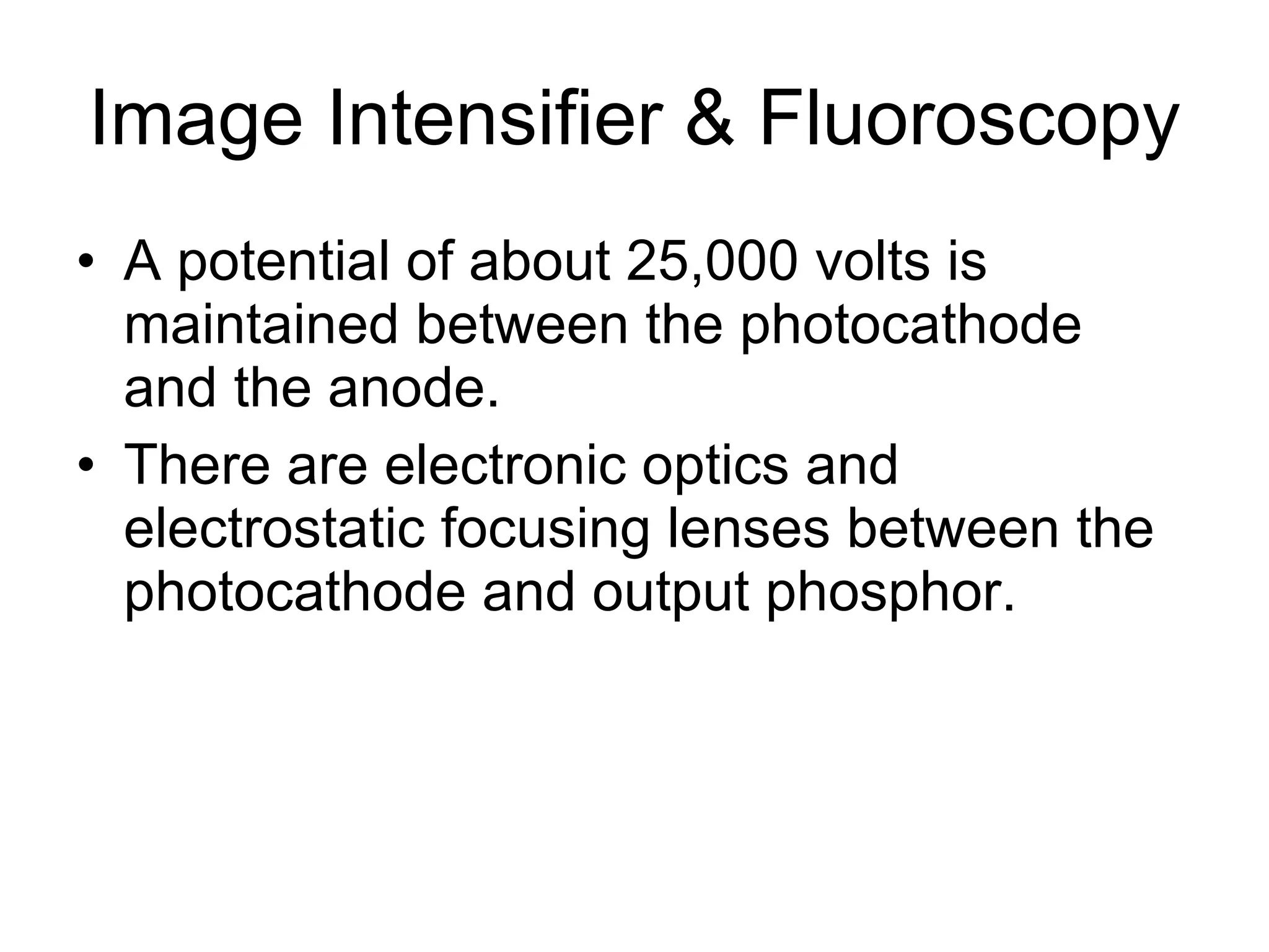 Image Intensifier & Fluoroscopy A potential of about 25,000 volts is maintained between the photocathode and the anode. There are electronic optics and electrostatic focusing lenses between the photocathode and output phosphor. 