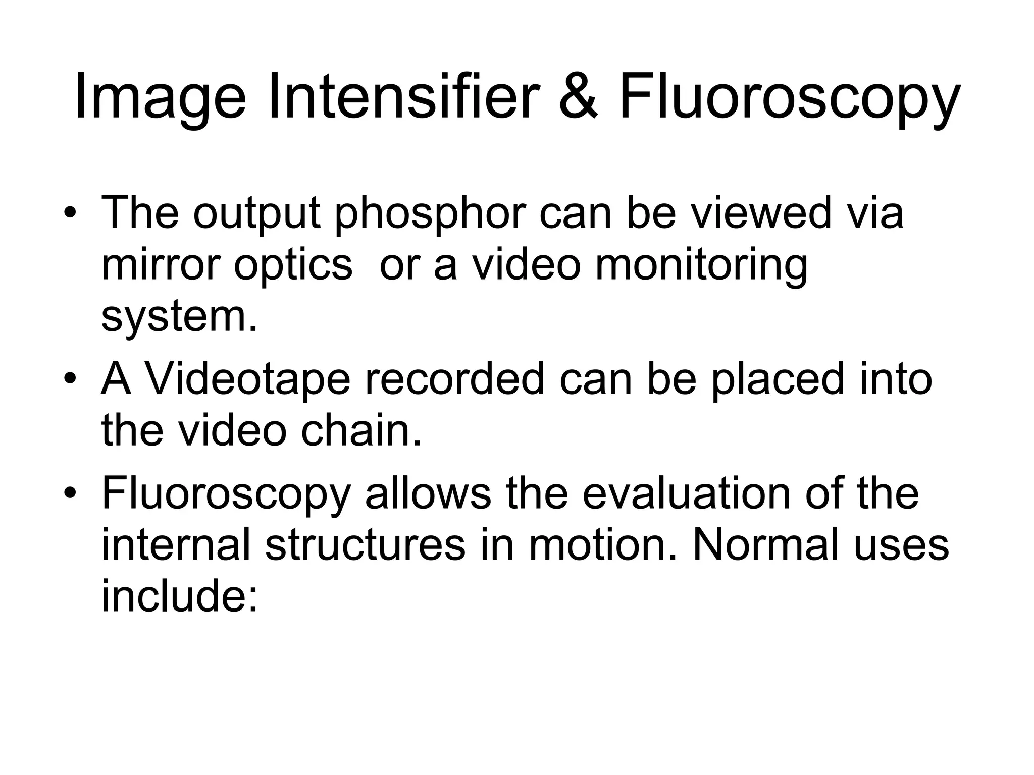 Image Intensifier & Fluoroscopy The output phosphor can be viewed via mirror optics  or a video monitoring system. A Videotape recorded can be placed into the video chain. Fluoroscopy allows the evaluation of the internal structures in motion. Normal uses include: 