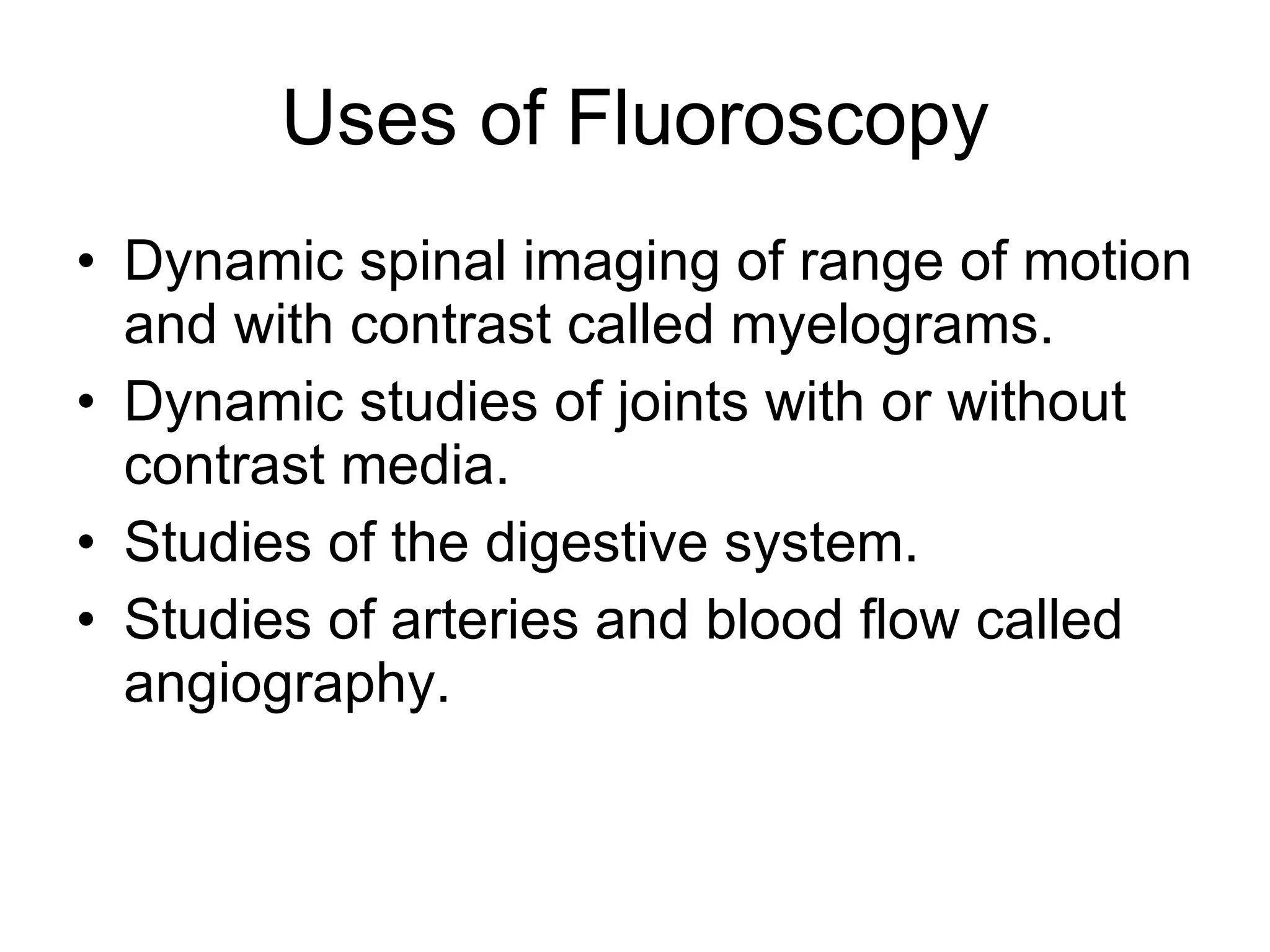 Uses of Fluoroscopy Dynamic spinal imaging of range of motion and with contrast called myelograms. Dynamic studies of joints with or without contrast media. Studies of the digestive system. Studies of arteries and blood flow called angiography. 