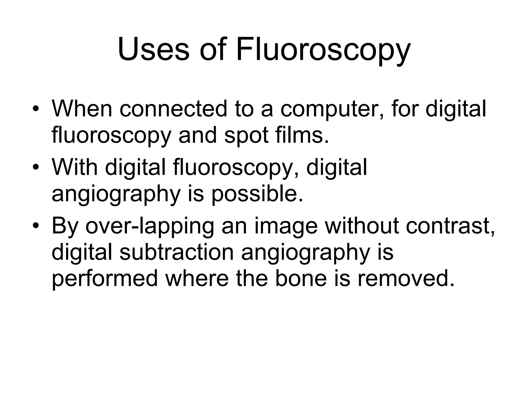 Uses of Fluoroscopy When connected to a computer, for digital fluoroscopy and spot films. With digital fluoroscopy, digital angiography is possible.  By over-lapping an image without contrast, digital subtraction angiography is performed where the bone is removed. 
