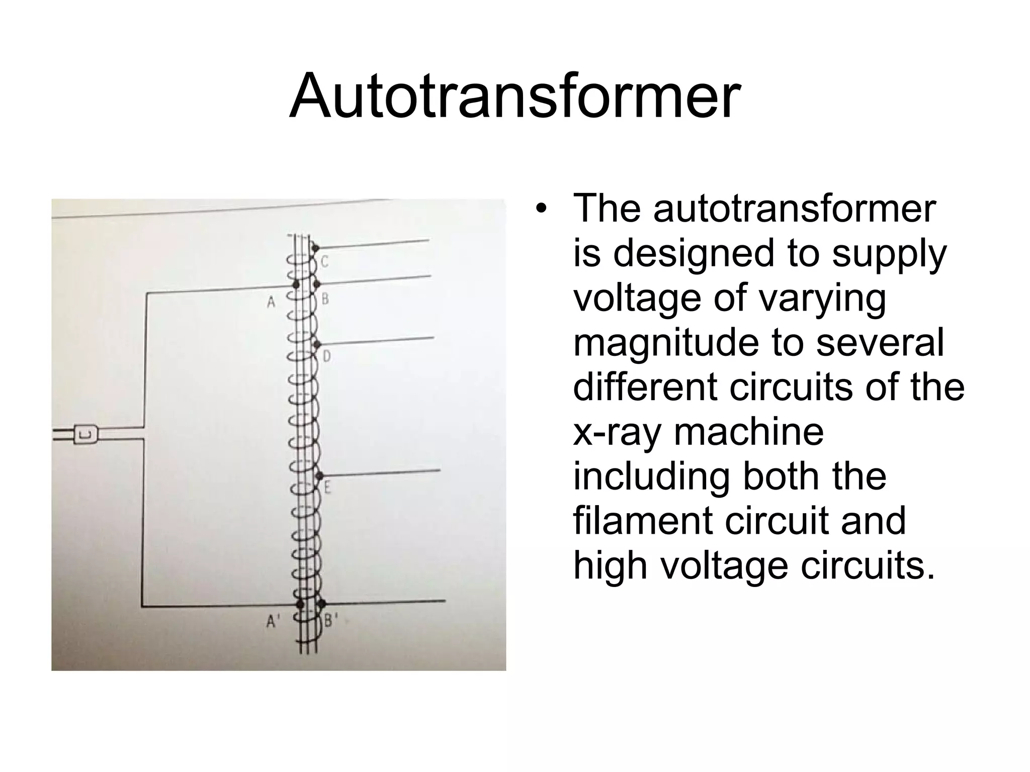 Autotransformer The autotransformer is designed to supply voltage of varying magnitude to several different circuits of the x-ray machine including both the filament circuit and high voltage circuits. 