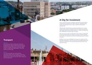 A City for Investment
This is a city brimming with confidence. Millions of pounds of recent
investment has poured into the heart of the city; upgrading public
spaces and paving the way for major investment and business
opportunities.
Over the years, Bradford has successfully diversified into a number
of key business sectors including construction, financial services and
retail, whilst maintaining a solid foundation in modern manufacturing
with 160,000 jobs across the wider city region.
With an economy worth over £8.3 billion and a number of leading UK
businesses headquartered in Bradford, including Yorkshire Building
Society, the city is predicted to be the fifth fastest growing city outside
of London.
Bradford is also home to Bradford University and is in the top 10 for
graduate employment in the UK, ensuring that its 35,000 students will
continue to contribute to the fast growing working population and
diverse economy.
Transport
By rail
Bradford has excellent rail links and is served by
two central train stations; Bradford Interchange and
Bradford Forster Square which connect into intercity
services to London, Manchester and further afield.
London is 2h 40m away, Manchester is 1 hour and
Leeds is just 20 minutes.
By air
The City also benefits from Leeds Bradford
International Airport which is located 7 miles to the
North East of the city. It offers direct flights to London
Heathrow, Paris, New York and other major holiday and
business destinations.
 
