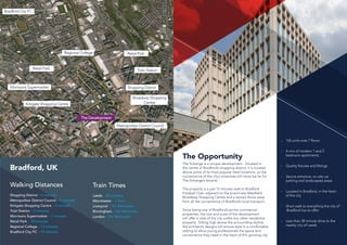 Train Station
Morrisons Supermarket
Kirkgate Shopping Centre
Retail Park
Shopping District
Bradford City FC
Retail Park
Metropolitan District Council
Regional College
The Development
Bradford, UK
Walking Distances
Shopping District – 0 minutes
Metropolitan District Council – 3 minutes
Kirkgate Shopping Centre – 4 minutes
Train Station – 5 minutes
Morrisons Supermarket – 7 minutes
Retail Park – 10 minutes
Regional College – 13 minutes
Bradford City FC – 19 minutes
The Opportunity
Broadway Shopping
Centre
Train Times
Leeds – 20 minutes
Manchester – 1 hour
Liverpool – 1hr 34minutes
Birmingham – 2hr 36minutes
London – 2hr 40minutes
126 units over 7 floors
A mix of modern 1 and 2
bedroom apartments
Quality fixtures and fittings
Secure entrance, on site car 		
parking and landscaped areas
Located in Bradford, in the heart 	
of the city
Short walk to everything the city of
Bradford has to offer
Less than 30 minute drive to the 	
nearby city of Leeds
The Xchange is a unique development. Situated in
the centre of Bradford’s shopping district, it is located
above some of its most popular retail locations, so the
convenience of the city’s amenities will never be far for
The Xchange’s tenants.
The property is a just 15 minutes walk to Bradford
Football Club, adjacent to the brand new Westfield
Broadway Shopping Centre and a stone’s throw away
from all the convenience of Bradford’s local transport.
Since being one of Bradford’s prime commercial
properties, the size and scale of the development
will offer a view of the city unlike any other residential
property. Sitting high above the surrounding skyline,
the architect’s designs will ensure style in a comfortable
setting to allow young professionals the space and
convenience they need in the heart of this growing city.
 