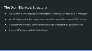 The Xen Blanket: Structure
● Runs within a HVM cloud provider instance: running Xen itself as a HVM guest
● Modiﬁcations t...