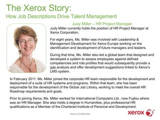 The Xerox Story:
How Job Descriptions Drive Talent Management
                                          Judy Miller – HR Project Manager
                           Judy Miller currently holds the position of HR Project Manager at
                           Xerox Corporation.

                           For eight years, Ms. Miller was involved with Leadership &
                           Management Development for Xerox Europe working on the
                           identification and development of future managers and leaders.

                           During that time, Ms. Miller also led a global team that designed and
                           developed a system to assess employees against defined
                           competencies and role profiles that would subsequently provide a
                           gap analysis and offer development suggestions linked to Xerox’s
                           LMS system.

 In February 2011, Ms. Miller joined the corporate HR team responsible for the development and
 deployment of a suite of HR systems and programs. Within that team, she has been
 responsible for the development of the Global Job Library, working to meet the overall HR
 Roadmap requirements and goals.

 Prior to joining Xerox, Ms. Miller worked for International Computers Ltd., now Fujitsu where
 was an HR Manager. She also holds a degree in Humanities, plus professional HR
 qualifications as a Member of the Chartered Institute of Personal and Development.

                                         Xerox Confidential
 