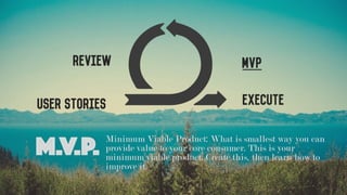 User Stories
MVPReview
Execute
M.V.P. Minimum Viable Product: What is smallest way you can
provide value to your core consumer. This is your
minimum viable product. Create this, then learn how to
improve it.
 