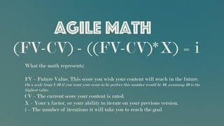 Agile Math
What the math represents:
FV = Future Value. This score you wish your content will reach in the future.
On a scale from 1-10 if you want your score to be perfect this number would be 10, assuming 10 is the
highest value.
CV = The current score your content is rated.
X = Your x factor, or your ability to iterate on your previous version.
i = The number of iterations it will take you to reach the goal
(FV-CV) - ((FV-CV)*X) = i
 