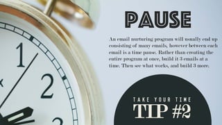 TIP #2
T a k e y o u r t i m e 	
  
An email nurturing program will usually end up
consisting of many emails, however between each
email is a time pause. Rather than creating the
entire program at once, build it 3 emails at a
time. Then see what works, and build 3 more.
Pause
 