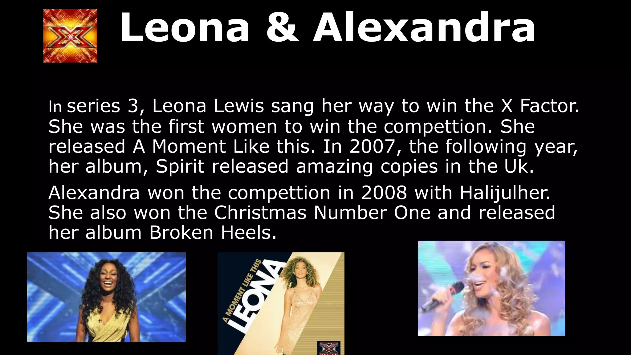 Leona & Alexandra
In series 3, Leona Lewis sang her way to win the X Factor.
She was the first women to win the compettion. She
released A Moment Like this. In 2007, the following year,
her album, Spirit released amazing copies in the Uk.
Alexandra won the compettion in 2008 with Halijulher.
She also won the Christmas Number One and released
her album Broken Heels.
 