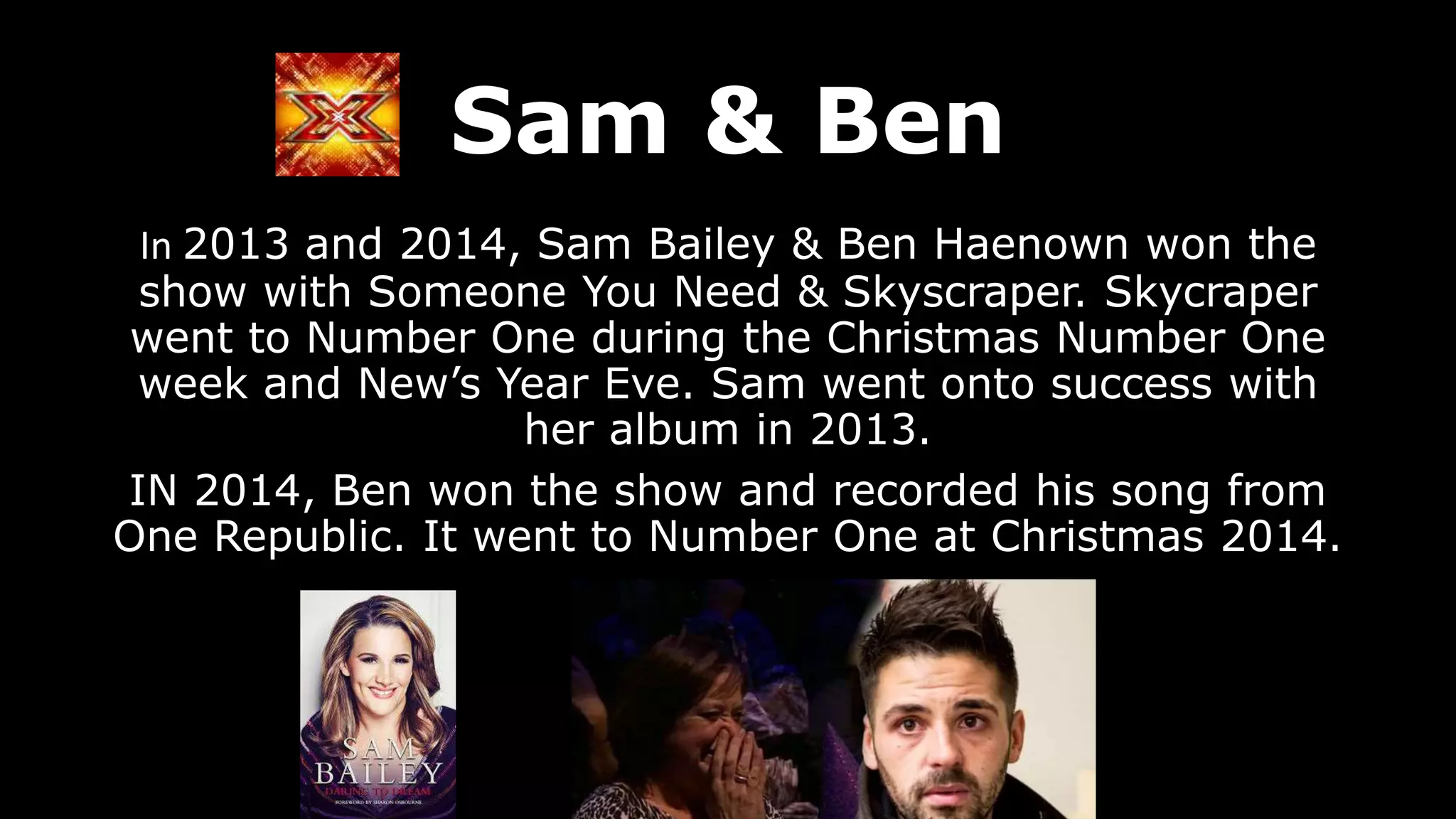 Sam & Ben
In 2013 and 2014, Sam Bailey & Ben Haenown won the
show with Someone You Need & Skyscraper. Skycraper
went to Number One during the Christmas Number One
week and New’s Year Eve. Sam went onto success with
her album in 2013.
IN 2014, Ben won the show and recorded his song from
One Republic. It went to Number One at Christmas 2014.
 