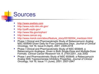 Sources http:// www.exelixis.com http:// www.ncbi.nlm.nih.gov / http://patft.uspto.gov/ http://www.fda.gov/orphan/ http://www.cancer.org http://www.merck.com/about/feature_story/05192004_mectizan.html Phase I Clinical and Pharmacokinetic Study of Rebeccamycin Analog NSC 655649 Given Daily for Five Consecutive Days.  Journal of Clinical Oncology , Vol 19, Issue 8 (April), 2001: 2309-2318 Phase I Clinical and Pharmacokinetic Study of NSC 655649, a Rebeccamycin Analogue, Given in Both Single-Dose and Multiple-Dose Formats.  Clinical Cancer Research  Vol. 8, 2193-2201, July 2002 Phase I and Pharmacokinetic Study of NSC 655649, a Rebeccamycin Analog With Topoisomerase Inhibitory Properties.  Journal of Clinical Oncology , Vol 19, Issue 11 (June), 2001: 2937-2947 