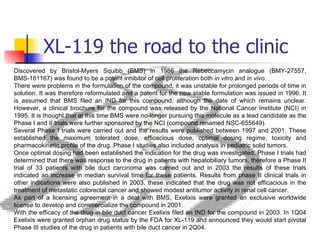 XL-119 the road to the clinic Discovered by Bristol-Myers Squibb (BMS) in 1986 the Rebeccamycin analogue (BMY-27557, BMS-181167) was found to be a potent inhibitor of cell proliferation both  in vitro  and  in vivo. There were problems in the formulation of the compound, it was unstable for prolonged periods of time in solution. It was therefore reformulated and a patent for the new stable formulation was issued in 1996. It is assumed that BMS filed an IND for this compound, although the date of which remains unclear. However, a clinical brochure for the compound was released by the National Cancer Institute (NCI) in 1995. It is thought that at this time BMS were no-longer pursuing this molecule as a lead candidate as the Phase I and II trials were further sponsored by the NCI (compound renamed NSC-655649).  Several Phase I trials were carried out and the results were published between 1997 and 2001. These established the maximum tolerated dose, efficacious dose, optimal dosing regime, toxicity and pharmacokinetic profile of the drug. Phase I studies also included analysis in pediatric solid tumors. Once optimal dosing had been established the indication for the drug was investigated. Phase I trials had determined that there was response to the drug in patients with hepatobiliary tumors, therefore a Phase II trial of 33 patients with bile duct carcinoma was carried out and in 2003 the results of these trials indicated an increase in median survival time for these patients. Results from phase II clinical trials in other indications were also published in 2003, these indicated that the drug was not efficacious in the treatment of metastatic colorectal cancer and showed modest antitumor activity in renal cell cancer. As part of a licensing agreement in a deal with BMS, Exelixis were granted an exclusive worldwide license to develop and commercialize the compound in 2001. With the efficacy of the drug in bile duct cancer Exelixis filed an IND for the compound in 2003. In 1Q04 Exelixis were granted orphan drug status by the FDA for XL-119 and announced they would start pivotal Phase III studies of the drug in patients with bile duct cancer in 2Q04. 