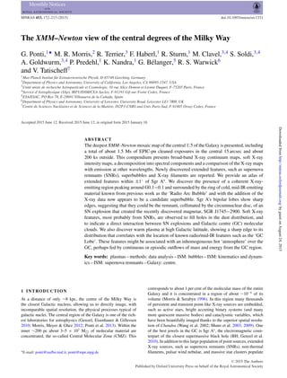 MNRAS 453, 172–213 (2015) doi:10.1093/mnras/stv1331
The XMM–Newton view of the central degrees of the Milky Way
G. Ponti,1‹
M. R. Morris,2
R. Terrier,3
F. Haberl,1
R. Sturm,1
M. Clavel,3,4
S. Soldi,3,4
A. Goldwurm,3,4
P. Predehl,1
K. Nandra,1
G. B´elanger,5
R. S. Warwick6
and V. Tatischeff7
1Max Planck Institut f¨ur Extraterrestrische Physik, D-85748 Garching, Germany
2Department of Physics and Astronomy, University of California, Los Angeles, CA 90095-1547, USA
3Unit´e mixte de recherche Astroparticule et Cosmologie, 10 rue Alice Domon et L´eonie Duquet, F-75205 Paris, France
4Service d’Astrophysique (SAp), IRFU/DSM/CEA-Saclay, F-91191 Gif-sur-Yvette Cedex, France
5ESA/ESAC, PO Box 78, E-28691 Villanueva de la Ca˜nada, Spain
6Department of Physics and Astronomy, University of Leicester, University Road, Leicester LE1 7RH, UK
7Centre de Sciences Nucl´eaires et de Sciences de la Mati`ere, IN2P3-CNRS and Univ Paris-Sud, F-91405 Orsay Cedex, France
Accepted 2015 June 12. Received 2015 June 12; in original form 2015 January 16
ABSTRACT
The deepest XMM–Newton mosaic map of the central 1.◦
5 of the Galaxy is presented, including
a total of about 1.5 Ms of EPIC-pn cleaned exposures in the central 15 arcsec and about
200 ks outside. This compendium presents broad-band X-ray continuum maps, soft X-ray
intensity maps, a decomposition into spectral components and a comparison of the X-ray maps
with emission at other wavelengths. Newly discovered extended features, such as supernova
remnants (SNRs), superbubbles and X-ray ﬁlaments are reported. We provide an atlas of
extended features within ±1◦
of Sgr A . We discover the presence of a coherent X-ray-
emitting region peaking around G0.1−0.1 and surrounded by the ring of cold, mid-IR-emitting
material known from previous work as the ‘Radio Arc Bubble’ and with the addition of the
X-ray data now appears to be a candidate superbubble. Sgr A’s bipolar lobes show sharp
edges, suggesting that they could be the remnant, collimated by the circumnuclear disc, of an
SN explosion that created the recently discovered magnetar, SGR J1745−2900. Soft X-ray
features, most probably from SNRs, are observed to ﬁll holes in the dust distribution, and
to indicate a direct interaction between SN explosions and Galactic centre (GC) molecular
clouds. We also discover warm plasma at high Galactic latitude, showing a sharp edge to its
distribution that correlates with the location of known radio/mid-IR features such as the ‘GC
Lobe’. These features might be associated with an inhomogeneous hot ‘atmosphere’ over the
GC, perhaps fed by continuous or episodic outﬂows of mass and energy from the GC region.
Key words: plasmas – methods: data analysis – ISM: bubbles – ISM: kinematics and dynam-
ics – ISM: supernova remnants – Galaxy: centre.
1 INTRODUCTION
At a distance of only ∼8 kpc, the centre of the Milky Way is
the closest Galactic nucleus, allowing us to directly image, with
incomparable spatial resolution, the physical processes typical of
galactic nuclei. The central region of the Galaxy is one of the rich-
est laboratories for astrophysics (Genzel, Eisenhauer & Gillessen
2010; Morris, Meyer & Ghez 2012; Ponti et al. 2013). Within the
inner ∼200 pc about 3–5 × 107
M of molecular material are
concentrated, the so-called Central Molecular Zone (CMZ). This
E-mail: ponti@iasfbo.inaf.it, ponti@mpe.mpg.de
corresponds to about 1 per cent of the molecular mass of the entire
Galaxy and it is concentrated in a region of about ∼10−6
of its
volume (Morris & Serabyn 1996). In this region many thousands
of persistent and transient point-like X-ray sources are embedded,
such as active stars, bright accreting binary systems (and many
more quiescent massive bodies) and cataclysmic variables, which
have been beautifully imaged thanks to the superior spatial resolu-
tion of Chandra (Wang et al. 2002; Muno et al. 2003, 2009). One
of the best jewels in the GC is Sgr A , the electromagnetic coun-
terpart of the closest supermassive black hole (BH; Genzel et al.
2010). In addition to this large population of point sources, extended
X-ray sources, such as supernova remnants (SNRs), non-thermal
ﬁlaments, pulsar wind nebulae, and massive star clusters populate
C 2015 The Authors
Published by Oxford University Press on behalf of the Royal Astronomical Society
byguestonAugust24,2015http://mnras.oxfordjournals.org/Downloadedfrom
 