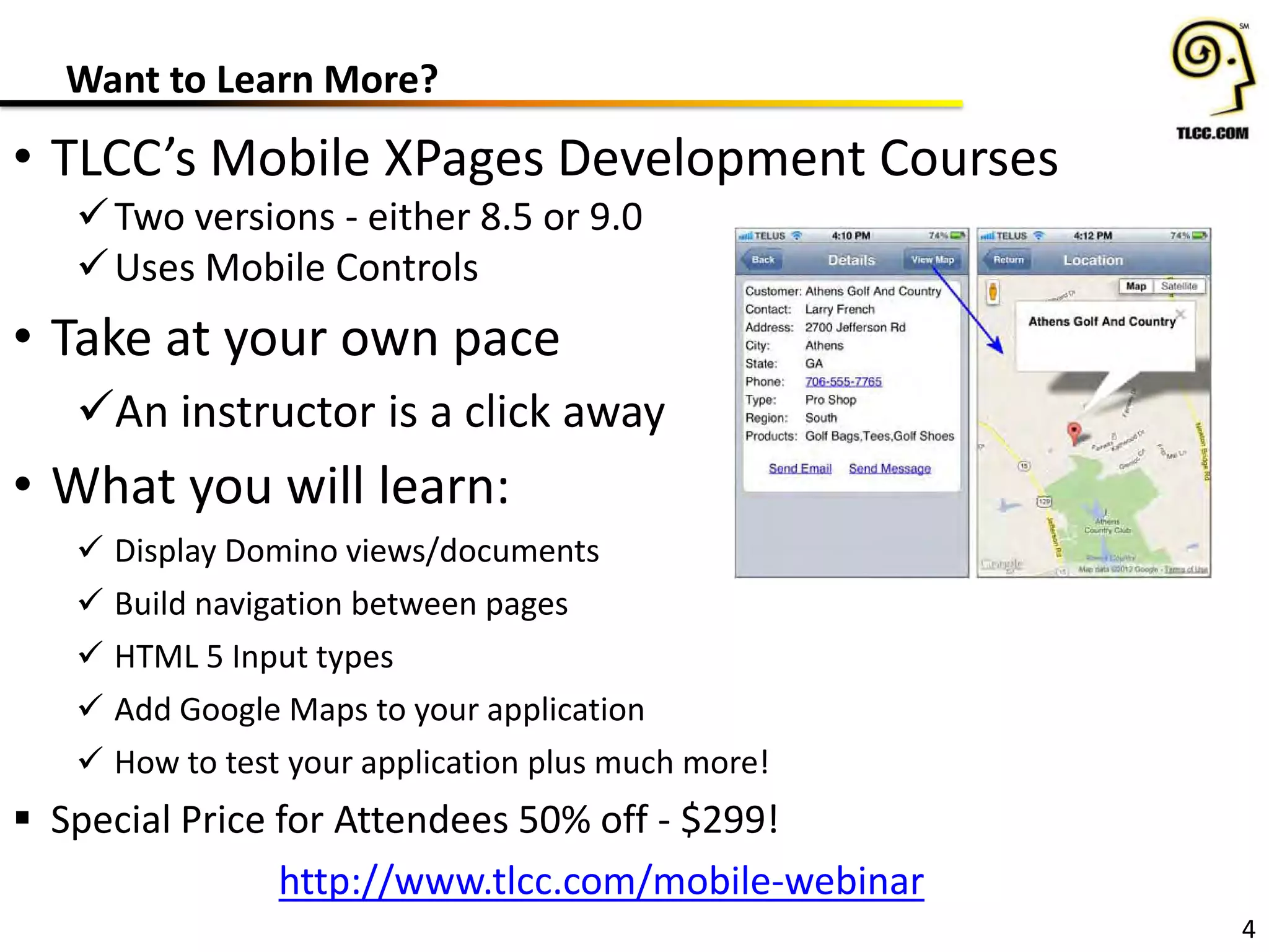 Want to Learn More?
4
• TLCC’s Mobile XPages Development Courses
Two versions - either 8.5 or 9.0
Uses Mobile Controls
• Take at your own pace
An instructor is a click away
• What you will learn:
 Display Domino views/documents
 Build navigation between pages
 HTML 5 Input types
 Add Google Maps to your application
 How to test your application plus much more!
 Special Price for Attendees 50% off - $299!
http://www.tlcc.com/mobile-webinar
 
