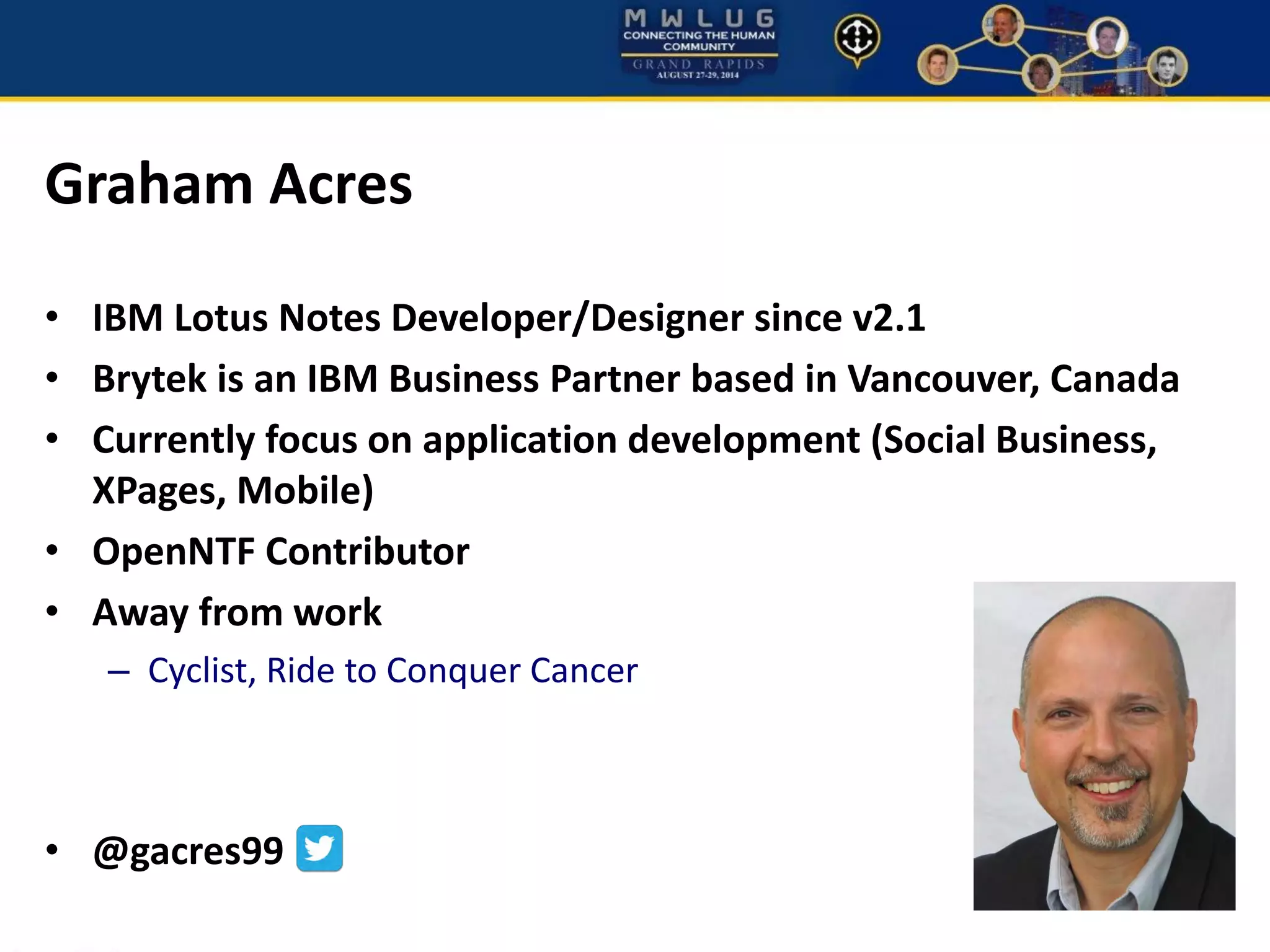 Graham Acres
• IBM Lotus Notes Developer/Designer since v2.1
• Brytek is an IBM Business Partner based in Vancouver, Canada
• Currently focus on application development (Social Business,
XPages, Mobile)
• OpenNTF Contributor
• Away from work
– Cyclist, Ride to Conquer Cancer
• @gacres99
 