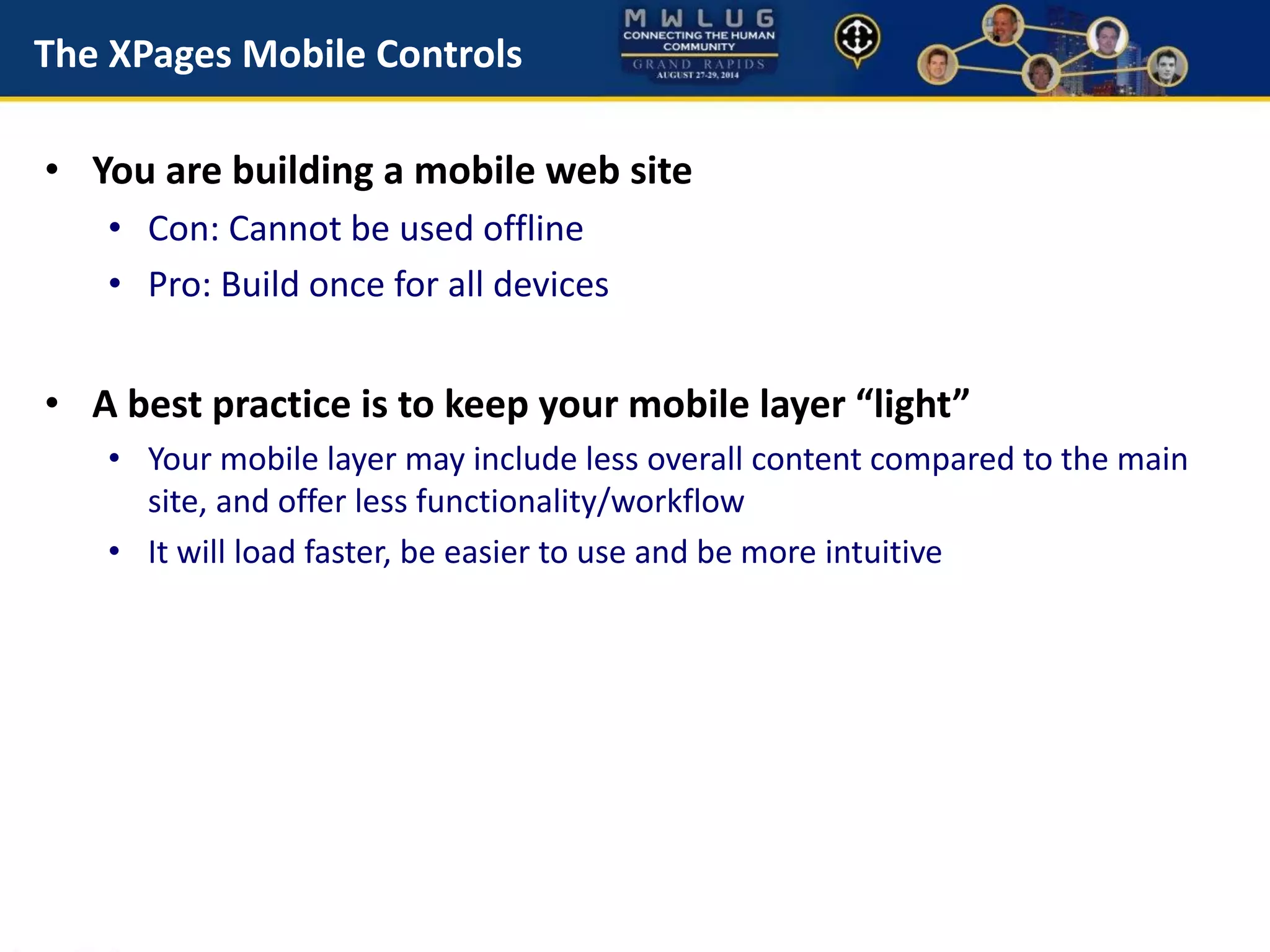 The XPages Mobile Controls
• You are building a mobile web site
• Con: Cannot be used offline
• Pro: Build once for all devices
• A best practice is to keep your mobile layer “light”
• Your mobile layer may include less overall content compared to the main
site, and offer less functionality/workflow
• It will load faster, be easier to use and be more intuitive
 