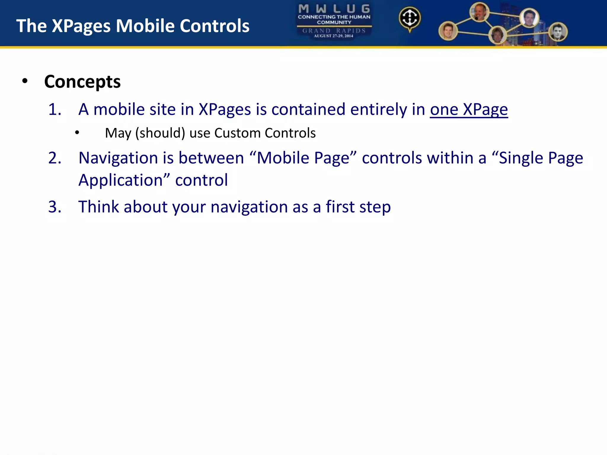 The XPages Mobile Controls
• Concepts
1. A mobile site in XPages is contained entirely in one XPage
• May (should) use Custom Controls
2. Navigation is between “Mobile Page” controls within a “Single Page
Application” control
3. Think about your navigation as a first step
 