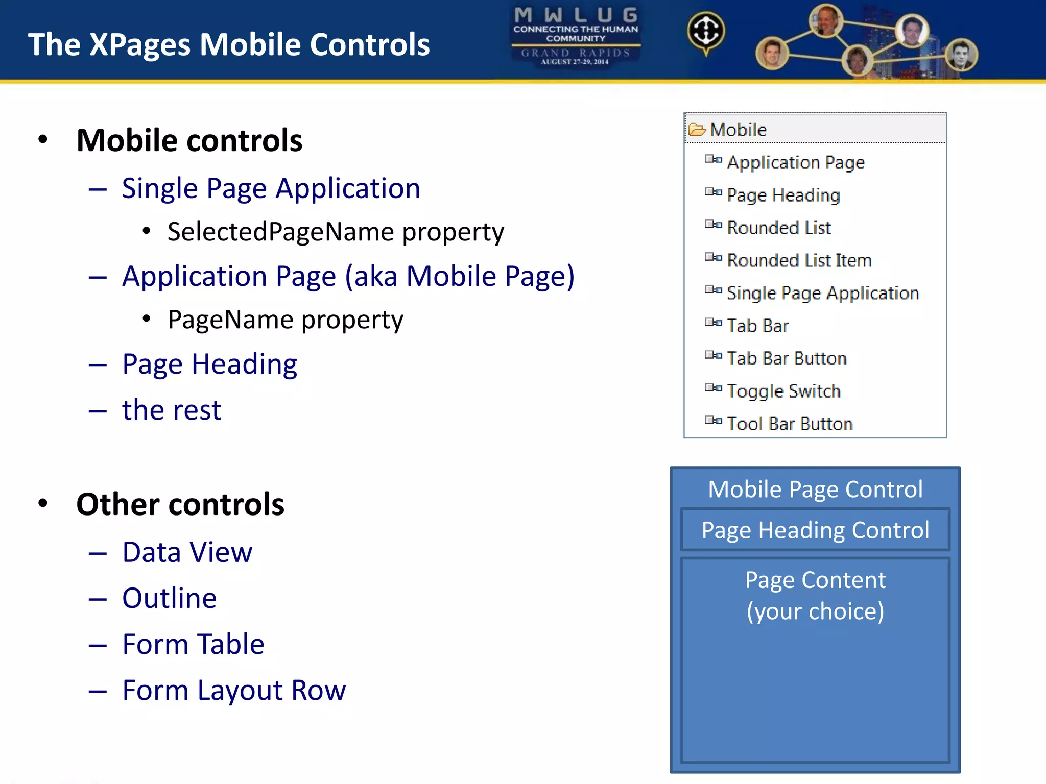 The XPages Mobile Controls
• Mobile controls
– Single Page Application
• SelectedPageName property
– Application Page (aka Mobile Page)
• PageName property
– Page Heading
– the rest
• Other controls
– Data View
– Outline
– Form Table
– Form Layout Row
Mobile Page Control
Page Heading Control
Page Content
(your choice)
 