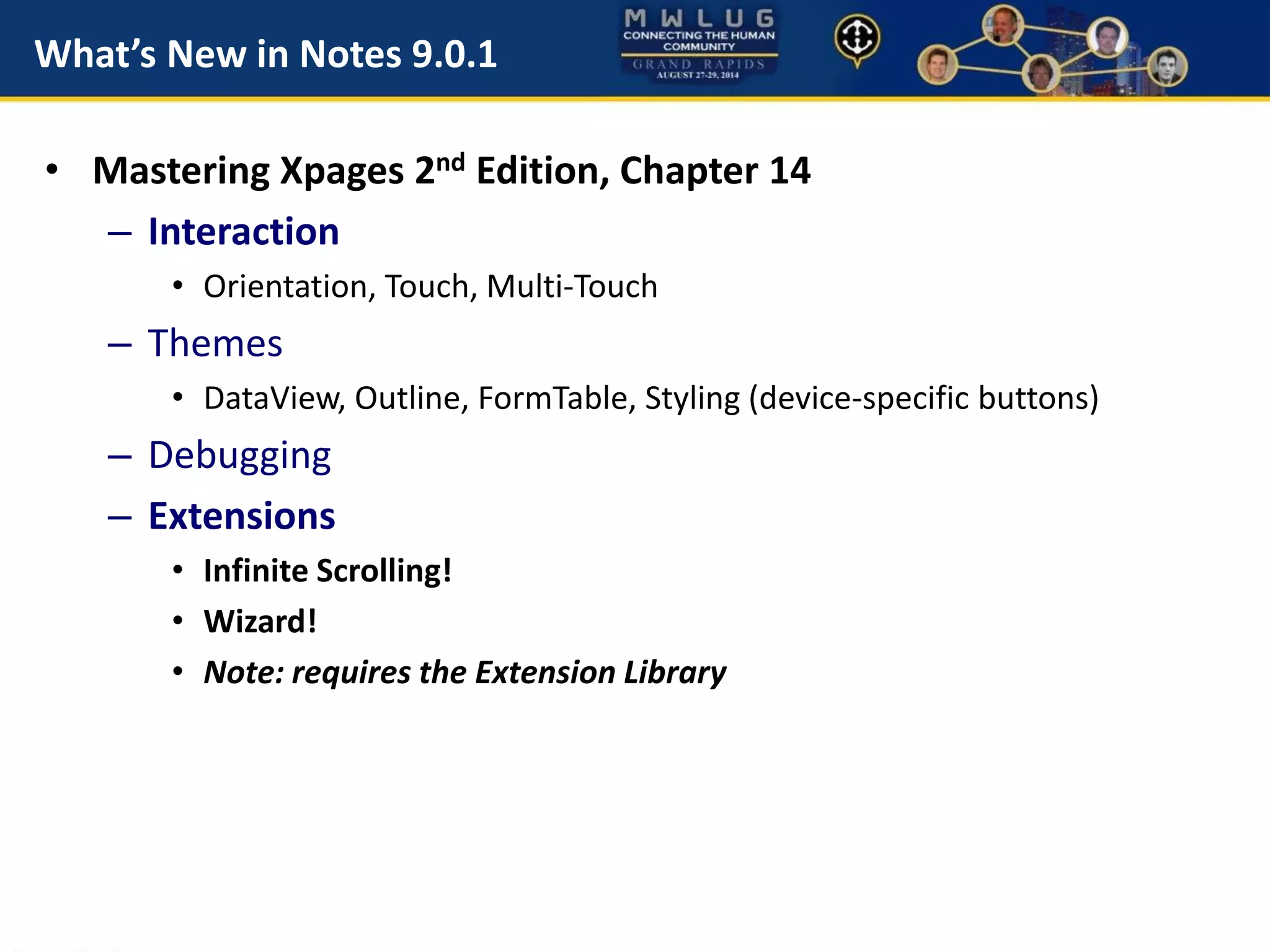 What’s New in Notes 9.0.1
• Mastering Xpages 2nd Edition, Chapter 14
– Interaction
• Orientation, Touch, Multi-Touch
– Themes
• DataView, Outline, FormTable, Styling (device-specific buttons)
– Debugging
– Extensions
• Infinite Scrolling!
• Wizard!
• Note: requires the Extension Library
 
