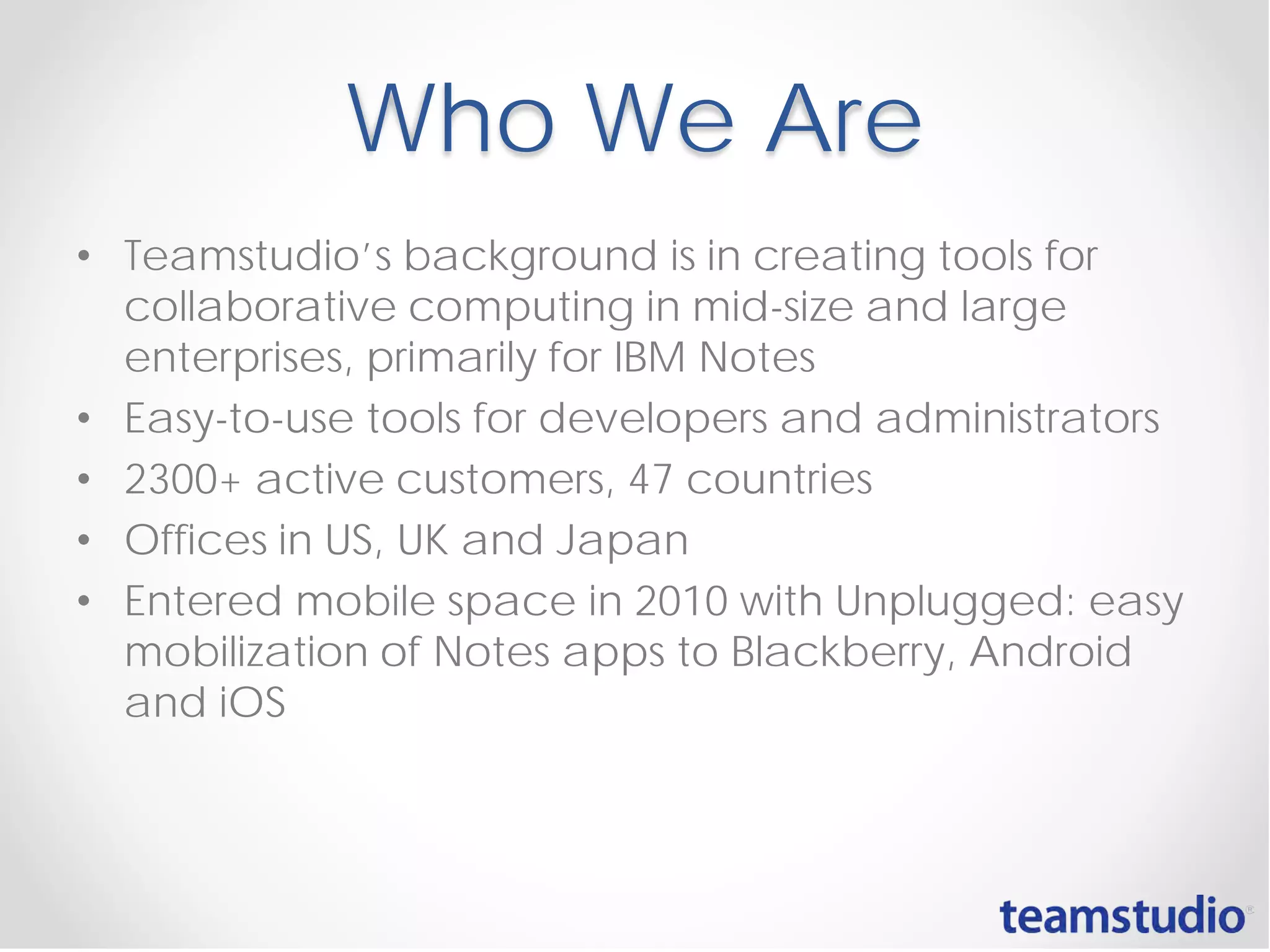 Who We Are
• Teamstudio’s background is in creating tools for
collaborative computing in mid-size and large
enterprises, primarily for IBM Notes
• Easy-to-use tools for developers and administrators
• 2300+ active customers, 47 countries
• Offices in US, UK and Japan
• Entered mobile space in 2010 with Unplugged: easy
mobilization of Notes apps to Blackberry, Android
and iOS
 