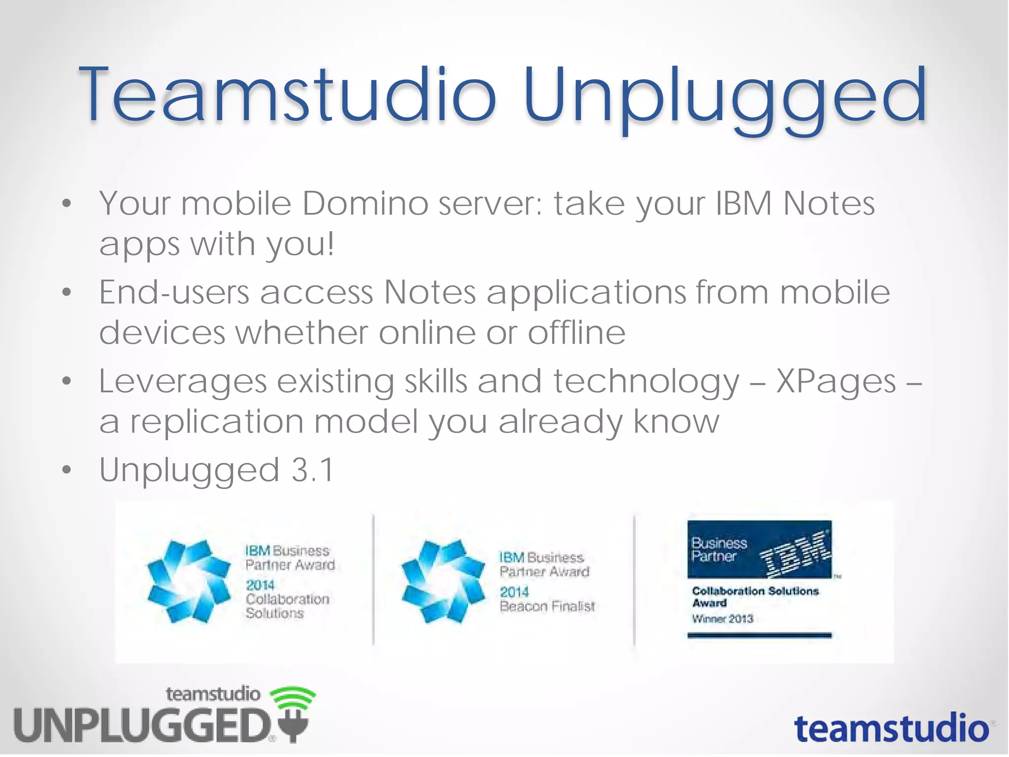 Teamstudio Unplugged
• Your mobile Domino server: take your IBM Notes
apps with you!
• End-users access Notes applications from mobile
devices whether online or offline
• Leverages existing skills and technology – XPages –
a replication model you already know
• Unplugged 3.1
 